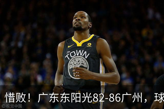 惜败！广东东阳光82-86广州，球员评分：3人满分，4人及格，3人低迷