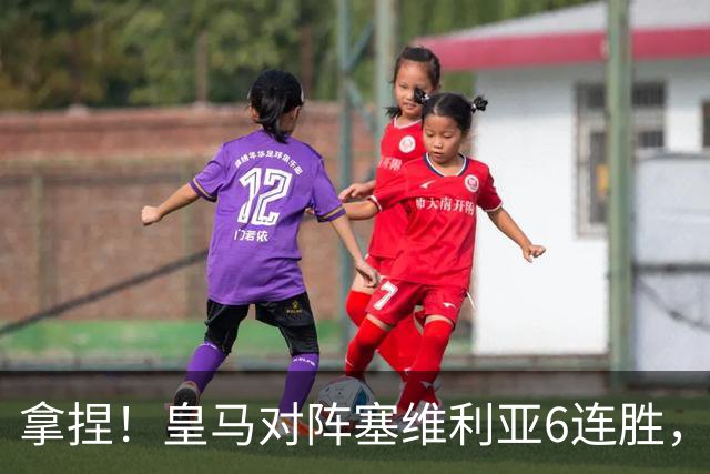 拿捏！皇马对阵塞维利亚6连胜，近16次交手14胜2平保持不败