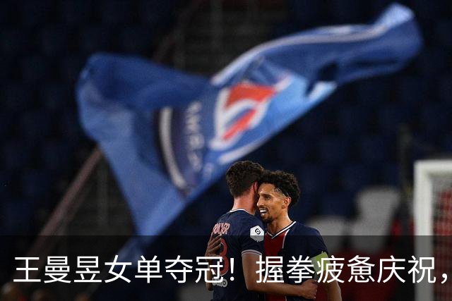 王曼昱女单夺冠！握拳疲惫庆祝，与孙颖莎拥抱，两人一起手握国旗
