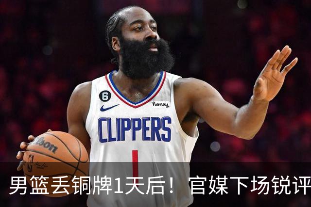 男篮丢铜牌1天后！官媒下场锐评，矛头指向1人，拒绝“辛苦叙事”