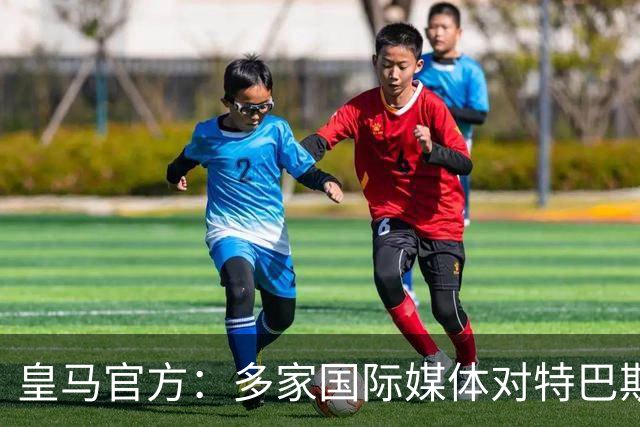 皇马官方：多家国际媒体对特巴斯的言论感到愤怒，纷纷呼吁他辞职