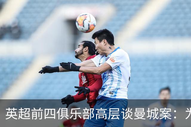 英超前四俱乐部高层谈曼城案：为何要幸灾乐祸？这事不会很快了结