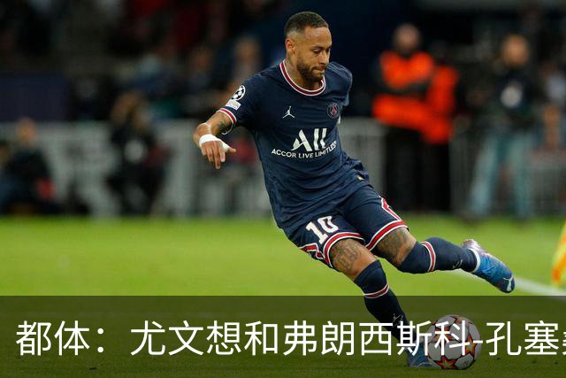 都体：尤文想和弗朗西斯科-孔塞桑续约至2031年