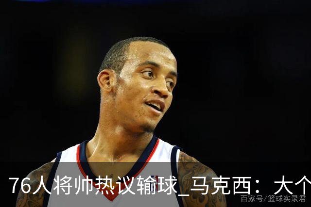 76人将帅热议输球 马克西：大个子回来就好 主帅：詹姆斯很积极