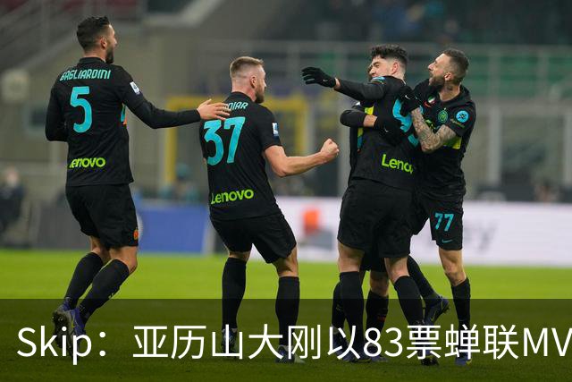 Skip：亚历山大刚以83票蝉联MVP 不懂为何说文班会轻松拿奖